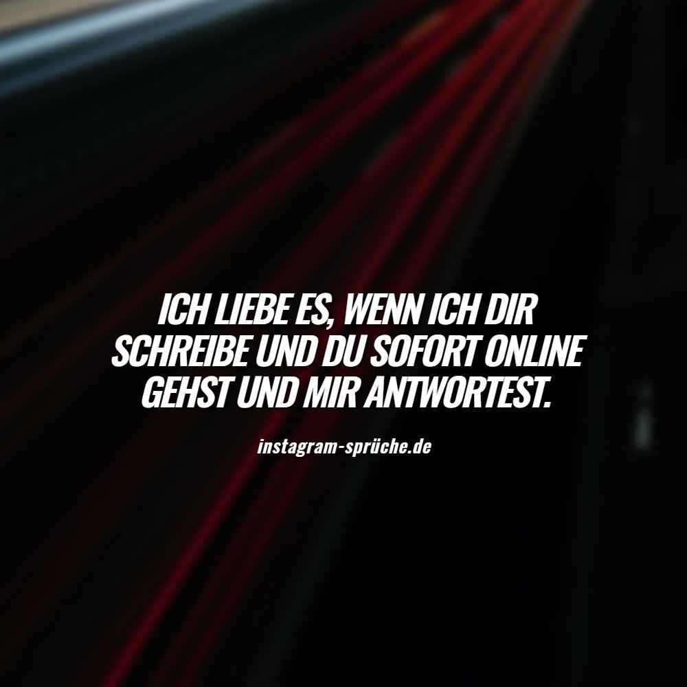 Ich liebe es, wenn ich dir schreibe und du sofort Online gehst und mir antwortest.