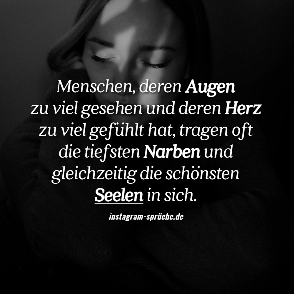 Menschen, deren Augen zu viel gesehen und deren Herz zu viel gefühlt hat, tragen oft die tiefsten Narben und gleichzeitig die schönsten Seelen in sich.