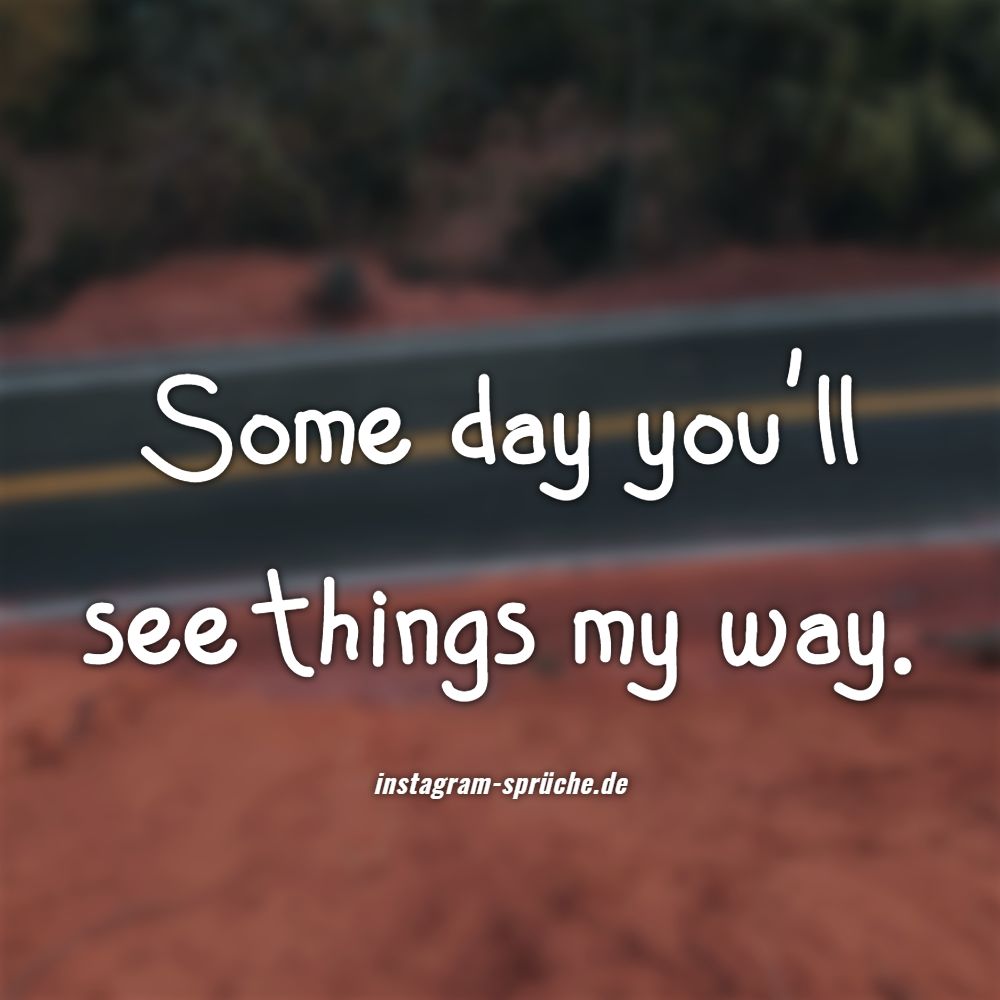 Some day you'll see things my way.